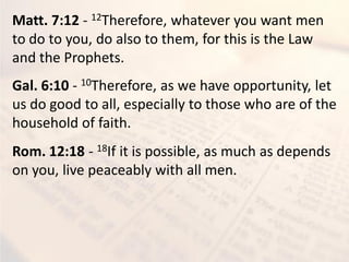 Matt. 7:12 - 12Therefore, whatever you want men
to do to you, do also to them, for this is the Law
and the Prophets.
Gal. 6:10 - 10Therefore, as we have opportunity, let
us do good to all, especially to those who are of the
household of faith.
Rom. 12:18 - 18If it is possible, as much as depends
on you, live peaceably with all men.
 