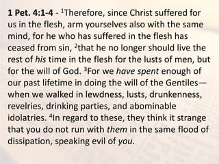 1 Pet. 4:1-4 - 1Therefore, since Christ suffered for
us in the flesh, arm yourselves also with the same
mind, for he who has suffered in the flesh has
ceased from sin, 2that he no longer should live the
rest of his time in the flesh for the lusts of men, but
for the will of God. 3For we have spent enough of
our past lifetime in doing the will of the Gentiles—
when we walked in lewdness, lusts, drunkenness,
revelries, drinking parties, and abominable
idolatries. 4In regard to these, they think it strange
that you do not run with them in the same flood of
dissipation, speaking evil of you.
 