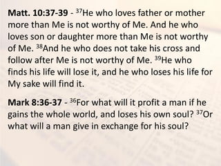 Matt. 10:37-39 - 37He who loves father or mother
more than Me is not worthy of Me. And he who
loves son or daughter more than Me is not worthy
of Me. 38And he who does not take his cross and
follow after Me is not worthy of Me. 39He who
finds his life will lose it, and he who loses his life for
My sake will find it.
Mark 8:36-37 - 36For what will it profit a man if he
gains the whole world, and loses his own soul? 37Or
what will a man give in exchange for his soul?
 