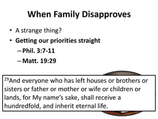 • A strange thing?
• Getting our priorities straight
– Phil. 3:7-11
– Matt. 19:29
When Family Disapproves
29And everyone who has left houses or brothers or
sisters or father or mother or wife or children or
la ds, for My a e s sake, shall re ei e a
hundredfold, and inherit eternal life.
 