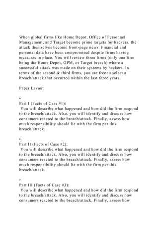 When global firms like Home Depot, Office of Personnel
Management, and Target become prime targets for hackers, the
attack themselves become front-page news. Financial and
personal data have been compromised despite firms having
measures in place. You will review three firms (only one firm
being the Home Depot, OPM, or Target breach) where a
successful attack was made on their systems by hackers. In
terms of the second & third firms, you are free to select a
breach/attack that occurred within the last three years.
Paper Layout
•
Part I (Facts of Case #1):
You will describe what happened and how did the firm respond
to the breach/attack. Also, you will identify and discuss how
consumers reacted to the breach/attack. Finally, assess how
much responsibility should lie with the firm per this
breach/attack.
•
Part II (Facts of Case #2):
You will describe what happened and how did the firm respond
to the breach/attack. Also, you will identify and discuss how
consumers reacted to the breach/attack. Finally, assess how
much responsibility should lie with the firm per this
breach/attack.
•
Part III (Facts of Case #3):
You will describe what happened and how did the firm respond
to the breach/attack. Also, you will identify and discuss how
consumers reacted to the breach/attack. Finally, assess how
 