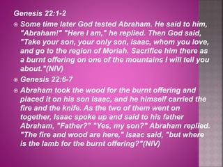 Genesis 22:1-2
 Some time later God tested Abraham. He said to him,
"Abraham!" "Here I am," he replied. Then God said,
"Take your son, your only son, Isaac, whom you love,
and go to the region of Moriah. Sacrifice him there as
a burnt offering on one of the mountains I will tell you
about."(NIV)
 Genesis 22:6-7
 Abraham took the wood for the burnt offering and
placed it on his son Isaac, and he himself carried the
fire and the knife. As the two of them went on
together, Isaac spoke up and said to his father
Abraham, "Father?" "Yes, my son?" Abraham replied.
"The fire and wood are here," Isaac said, "but where
is the lamb for the burnt offering?"(NIV)
 