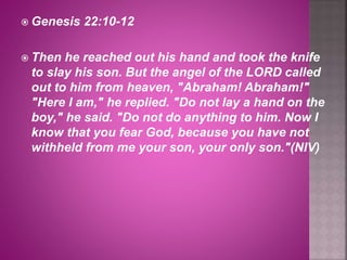  Genesis 22:10-12
 Then he reached out his hand and took the knife
to slay his son. But the angel of the LORD called
out to him from heaven, "Abraham! Abraham!"
"Here I am," he replied. "Do not lay a hand on the
boy," he said. "Do not do anything to him. Now I
know that you fear God, because you have not
withheld from me your son, your only son."(NIV)
 