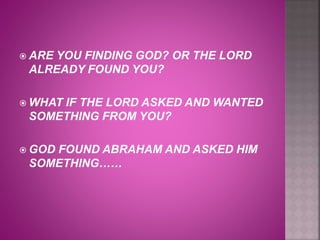  ARE YOU FINDING GOD? OR THE LORD
ALREADY FOUND YOU?
 WHAT IF THE LORD ASKED AND WANTED
SOMETHING FROM YOU?
 GOD FOUND ABRAHAM AND ASKED HIM
SOMETHING……
 