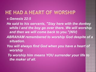  Genesis 22:5
He said to his servants, "Stay here with the donkey
while I and the boy go over there. We will worship
and then we will come back to you."(NIV)
ABRAHAM remembered to worship God despite of a
situation.
You will always find God when you have a heart of
worship
To worship him means YOU surrender your life to
the maker of all.
 