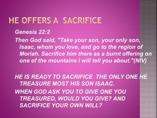 Genesis 22:2
Then God said, "Take your son, your only son,
Isaac, whom you love, and go to the region of
Moriah. Sacrifice him there as a burnt offering on
one of the mountains I will tell you about."(NIV)
HE IS READY TO SACRIFICE THE ONLY ONE HE
TREASURE MOST HIS SON ISAAC.
WHEN GOD ASK YOU TO GIVE ONE YOU
TREASURED, WOULD YOU GIVE? AND
SACRIFICE YOUR OWN WILL?
 