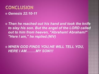  Genesis 22:10-11
 Then he reached out his hand and took the knife
to slay his son. But the angel of the LORD called
out to him from heaven, "Abraham! Abraham!"
"Here I am," he replied.(NIV)
 WHEN GOD FINDS YOU,HE WILL TELL YOU,
HERE I AM……..MY SON!!!
 