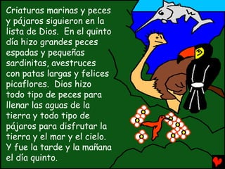 Criaturas marinas y peces
y pájaros siguieron en la
lista de Dios. En el quinto
día hizo grandes peces
espadas y pequeñas
sardinitas, avestruces
con patas largas y felices
picaflores. Dios hizo
todo tipo de peces para
llenar las aguas de la
tierra y todo tipo de
pájaros para disfrutar la
tierra y el mar y el cielo.
Y fue la tarde y la mañana
el día quinto.
 