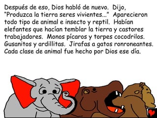 Después de eso, Dios habló de nuevo. Dijo,
“Produzca la tierra seres vivientes...” Aparecieron
todo tipo de animal e insecto y reptil. Habían
elefantes que hacían temblar la tierra y castores
trabajadores. Monos pícaros y torpes cocodrilos.
Gusanitos y ardillitas. Jirafas a gatos ronroneantes.
Cada clase de animal fue hecho por Dios ese día.
 