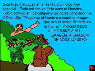 Dios hizo otra cosa en el sexto día – algo muy
especial. Todo estaba ya listo para el Hombre.
Había comida en los campos y animales para servirle.
Y Dios dijo, “Hagamos al hombre a nuestra imagen.
                        Que sea el señor de todo en
                        la tierra.” Y CREO DIOS
                           AL HOMBRE A SU
                             IMAGEN, A IMAGEN
                              DE DIOS LO CREO...
 