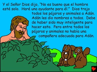 Y el Señor Dios dijo, “No es bueno que el hombre
esté solo. Haré una ayudante para él.” Dios trajo
                todos los pájaros y animales a Adán.
                Adán les dio nombres a todos. Debe
                de haber sido muy inteligente para
                hacer esto. Pero entre todos los
                pájaros y animales no había una
                     compañera adecuada para Adán.
 