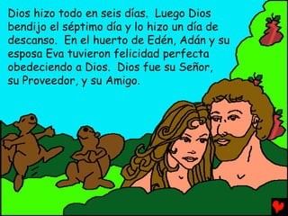 Dios hizo todo en seis días. Luego Dios
bendijo el séptimo día y lo hizo un día de
descanso. En el huerto de Edén, Adán y su
esposa Eva tuvieron felicidad perfecta
obedeciendo a Dios. Dios fue su Señor,
su Proveedor, y su Amigo.
 