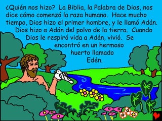 ¿Quién nos hizo? La Biblia, la Palabra de Dios, nos
dice cómo comenzó la raza humana. Hace mucho
tiempo, Dios hizo el primer hombre, y le llamó Adán.
   Dios hizo a Adán del polvo de la tierra. Cuando
       Dios le respiró vida a Adán, vivió. Se
                 encontró en un hermoso
                       huerto llamado
                             Edén.
 