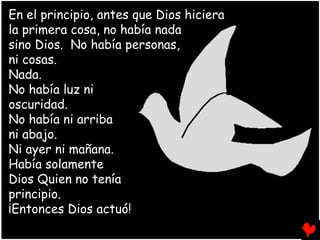 En el principio, antes que Dios hiciera
la primera cosa, no había nada
sino Dios. No había personas,
ni cosas.
Nada.
No había luz ni
oscuridad.
No había ni arriba
ni abajo.
Ni ayer ni mañana.
Había solamente
Dios Quien no tenía
principio.
¡Entonces Dios actuó!
 