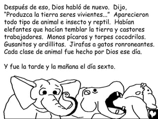 Después de eso, Dios habló de nuevo. Dijo,
“Produzca la tierra seres vivientes...” Aparecieron
todo tipo de animal e insecto y reptil. Habían
elefantes que hacían temblar la tierra y castores
trabajadores. Monos pícaros y torpes cocodrilos.
Gusanitos y ardillitas. Jirafas a gatos ronroneantes.
Cada clase de animal fue hecho por Dios ese día.

Y fue la tarde y la mañana el día sexto.
 