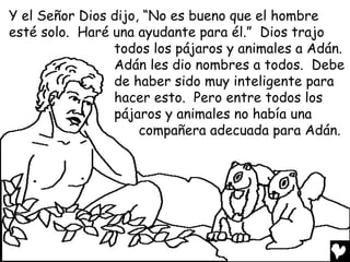 Y el Señor Dios dijo, “No es bueno que el hombre
esté solo. Haré una ayudante para él.” Dios trajo
                todos los pájaros y animales a Adán.
                Adán les dio nombres a todos. Debe
                de haber sido muy inteligente para
                hacer esto. Pero entre todos los
                pájaros y animales no había una
                     compañera adecuada para Adán.
 