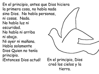 En el principio, antes que Dios hiciera
la primera cosa, no había nada
sino Dios. No había personas,
ni cosas. Nada.
No había luz ni
oscuridad.
No había ni arriba
ni abajo.
Ni ayer ni mañana.
Había solamente
Dios Quien no tenía
principio.
¡Entonces Dios actuó!     En el principio, Dios
                           creó los cielos y la
                                 tierra.
 