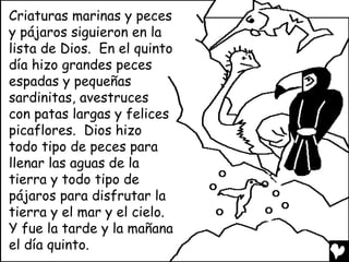 Criaturas marinas y peces
y pájaros siguieron en la
lista de Dios. En el quinto
día hizo grandes peces
espadas y pequeñas
sardinitas, avestruces
con patas largas y felices
picaflores. Dios hizo
todo tipo de peces para
llenar las aguas de la
tierra y todo tipo de
pájaros para disfrutar la
tierra y el mar y el cielo.
Y fue la tarde y la mañana
el día quinto.
 