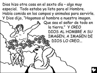 Dios hizo otra cosa en el sexto día – algo muy
especial. Todo estaba ya listo para el Hombre.
Había comida en los campos y animales para servirle.
Y Dios dijo, “Hagamos al hombre a nuestra imagen.
                        Que sea el señor de todo en
                           la tierra.” Y CREO
                           DIOS AL HOMBRE A SU
                           IMAGEN, A IMAGEN DE
                             DIOS LO CREO...
 