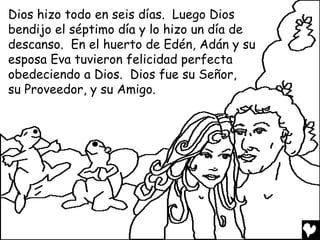 Dios hizo todo en seis días. Luego Dios
bendijo el séptimo día y lo hizo un día de
descanso. En el huerto de Edén, Adán y su
esposa Eva tuvieron felicidad perfecta
obedeciendo a Dios. Dios fue su Señor,
su Proveedor, y su Amigo.
 
