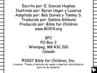Escrito por: E. Duncan Hughes
 Ilustrado por: Byron Unger y Lazarus
 Adaptado por: Bob Davies y Tammy S.
    Traducido por: Debbie Gibbons
   Producido por: Bible for Children
            www.M1914.org

                     BFC
                   PO Box 3
             Winnipeg, MB R3C 2G1
                    Canada

       ©2007 Bible for Children, Inc.
Licencia: Tienes el derecho de copiar o imprimir esta historia,
                     pero no de venderla.
 