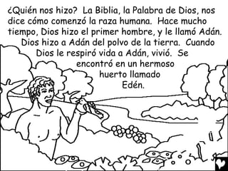 ¿Quién nos hizo? La Biblia, la Palabra de Dios, nos
dice cómo comenzó la raza humana. Hace mucho
tiempo, Dios hizo el primer hombre, y le llamó Adán.
   Dios hizo a Adán del polvo de la tierra. Cuando
       Dios le respiró vida a Adán, vivió. Se
                 encontró en un hermoso
                       huerto llamado
                             Edén.
 