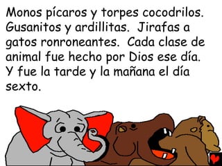 Monos pícaros y torpes cocodrilos.
Gusanitos y ardillitas. Jirafas a
gatos ronroneantes. Cada clase de
animal fue hecho por Dios ese día.
Y fue la tarde y la mañana el día
sexto.
 