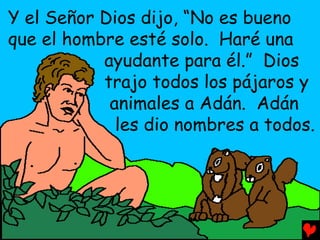 Y el Señor Dios dijo, “No es bueno
que el hombre esté solo. Haré una
           ayudante para él.” Dios
           trajo todos los pájaros y
            animales a Adán. Adán
             les dio nombres a todos.
 