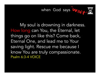 My soul is drowning in darkness.
How long can You, the Eternal, let
things go on like this? Come back,
Eternal One, and lead me to Your
saving light. Rescue me because I
know You are truly compassionate.
Psalm 6:3-4 VOICE
 