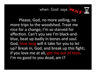 Please,	
  God,	
  no	
  more	
  yelling,	
  no	
  
more	
  trips	
  to	
  the	
  woodshed.	
  Treat	
  me	
  
nice	
  for	
  a	
  change;	
  I’m	
  so	
  starved	
  for	
  
aﬀec>on.	
  Can’t	
  you	
  see	
  I’m	
  black-­‐and-­‐
blue,	
  beat	
  up	
  badly	
  in	
  bones	
  and	
  soul.	
  
God,	
  how	
  long	
  will	
  it	
  take	
  for	
  you	
  to	
  let	
  
up?	
  Break	
  in,	
  God,	
  and	
  break	
  up	
  this	
  ﬁght;	
  
if	
  you	
  love	
  me	
  at	
  all,	
  get	
  me	
  out	
  of	
  here.	
  
I’m	
  no	
  good	
  to	
  you	
  dead,	
  am	
  I?
 