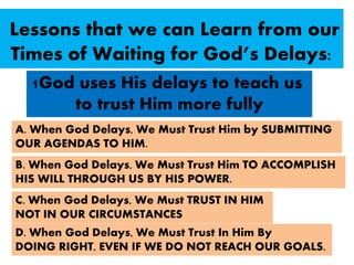 1God uses His delays to teach us
to trust Him more fully
A. When God Delays, We Must Trust Him by SUBMITTING
OUR AGENDAS TO HIM.
B. When God Delays, We Must Trust Him TO ACCOMPLISH
HIS WILL THROUGH US BY HIS POWER.
C. When God Delays, We Must TRUST IN HIM
NOT IN OUR CIRCUMSTANCES
D. When God Delays, We Must Trust In Him By
DOING RIGHT, EVEN IF WE DO NOT REACH OUR GOALS.
Lessons that we can Learn from our
Times of Waiting for God’s Delays:
 