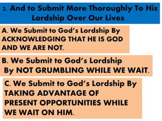2. And to Submit More Thoroughly To His
Lordship Over Our Lives.
A. We Submit to God’s Lordship By
ACKNOWLEDGING THAT HE IS GOD
AND WE ARE NOT.
B. We Submit to God’s Lordship
By NOT GRUMBLING WHILE WE WAIT.
C. We Submit to God’s Lordship By
TAKING ADVANTAGE OF
PRESENT OPPORTUNITIES WHILE
WE WAIT ON HIM.
 