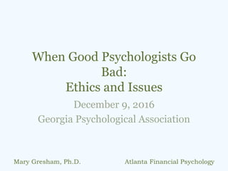 When Good Psychologists Go
Bad:
Ethics and Issues
December 9, 2016
Georgia Psychological Association
Mary Gresham, Ph.D. Atlanta Financial Psychology
 