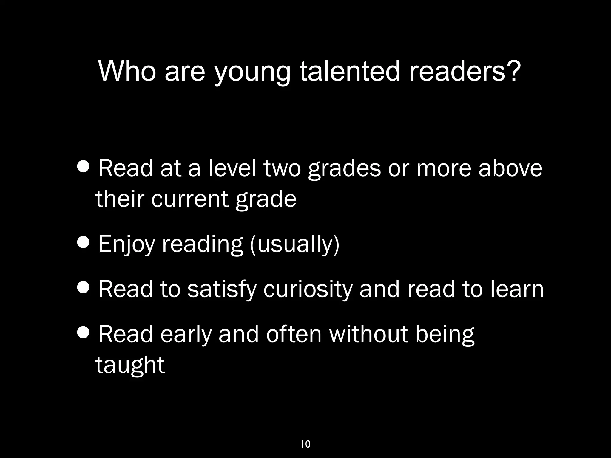 10
Who are young talented readers?
•Read at a level two grades or more above
their current grade
•Enjoy reading (usually)
•Read to satisfy curiosity and read to learn
•Read early and often without being
taught
 