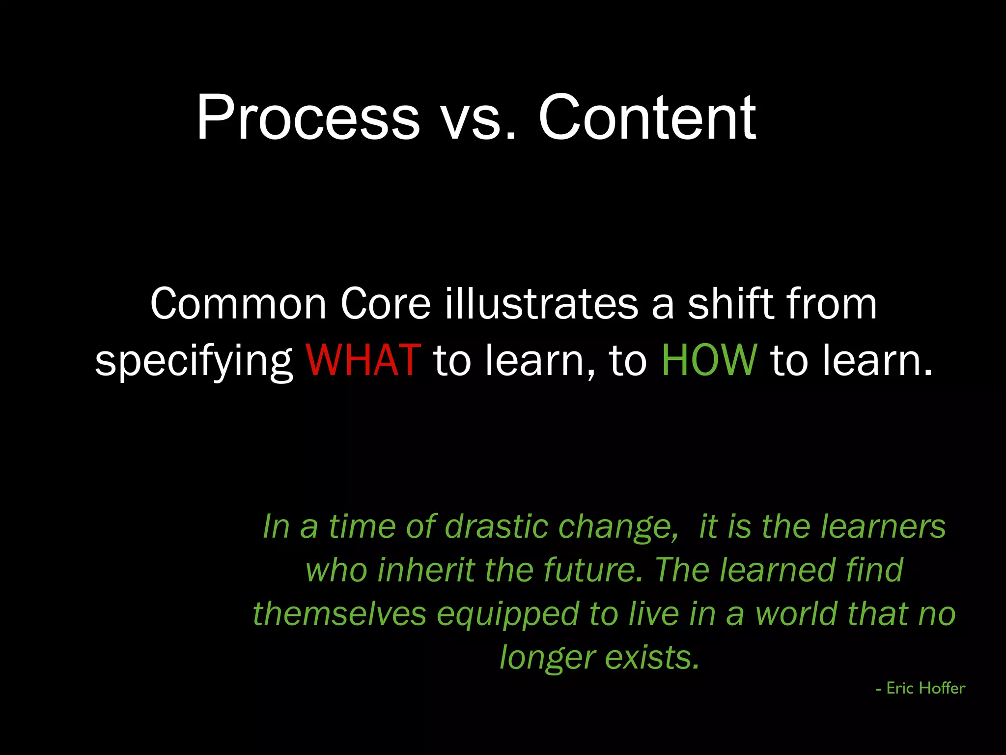 In a time of drastic change, it is the learners
who inherit the future. The learned find
themselves equipped to live in a world that no
longer exists.
- Eric Hoffer
Process vs. Content
Common Core illustrates a shift from
specifying WHAT to learn, to HOW to learn.
 
