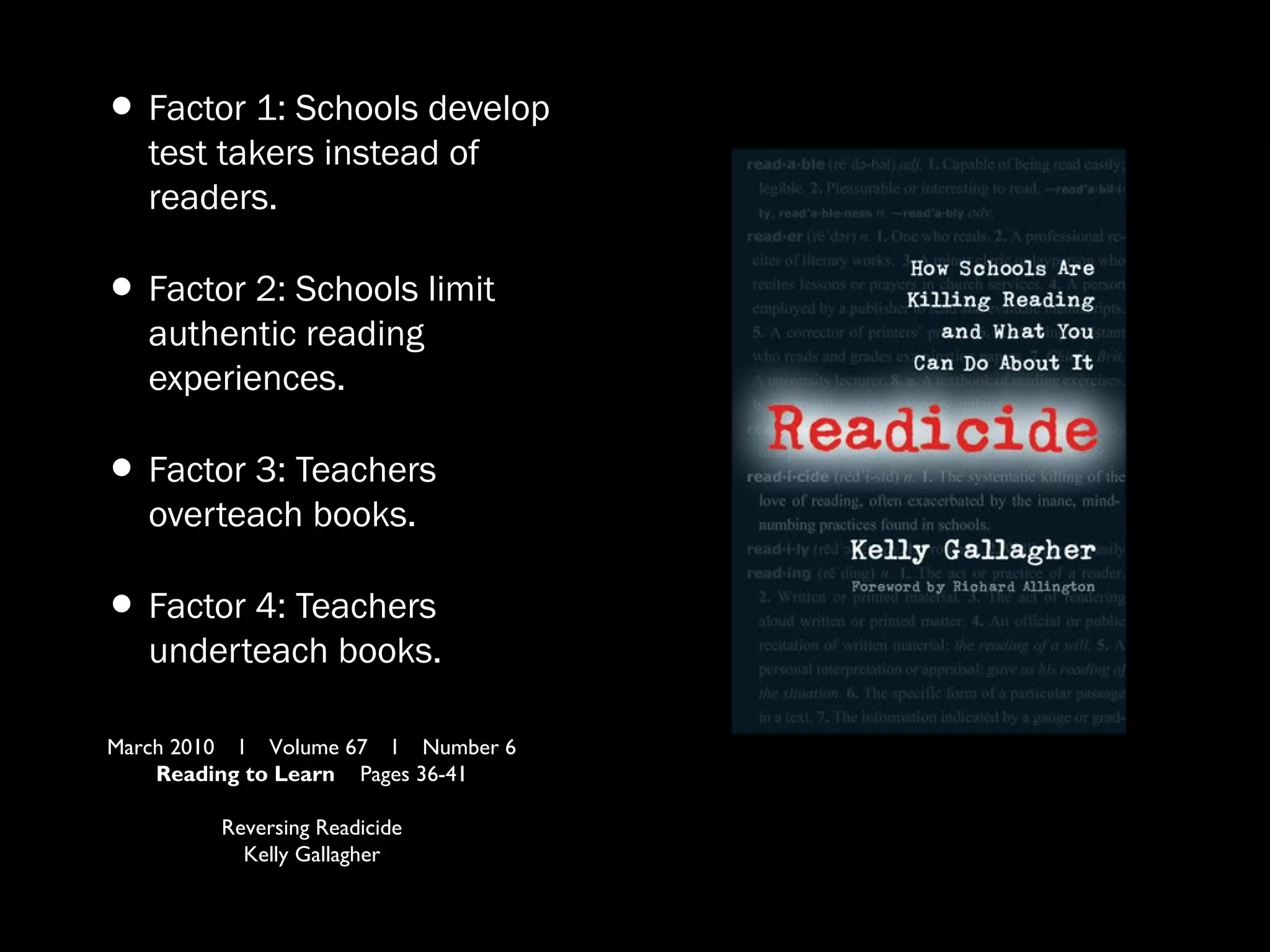 •Factor 1: Schools develop
test takers instead of
readers.
•Factor 2: Schools limit
authentic reading
experiences.
•Factor 3: Teachers
overteach books.
•Factor 4: Teachers
underteach books.
March 2010 l Volume 67 l Number 6
Reading to Learn Pages 36-41
Reversing Readicide
Kelly Gallagher
 