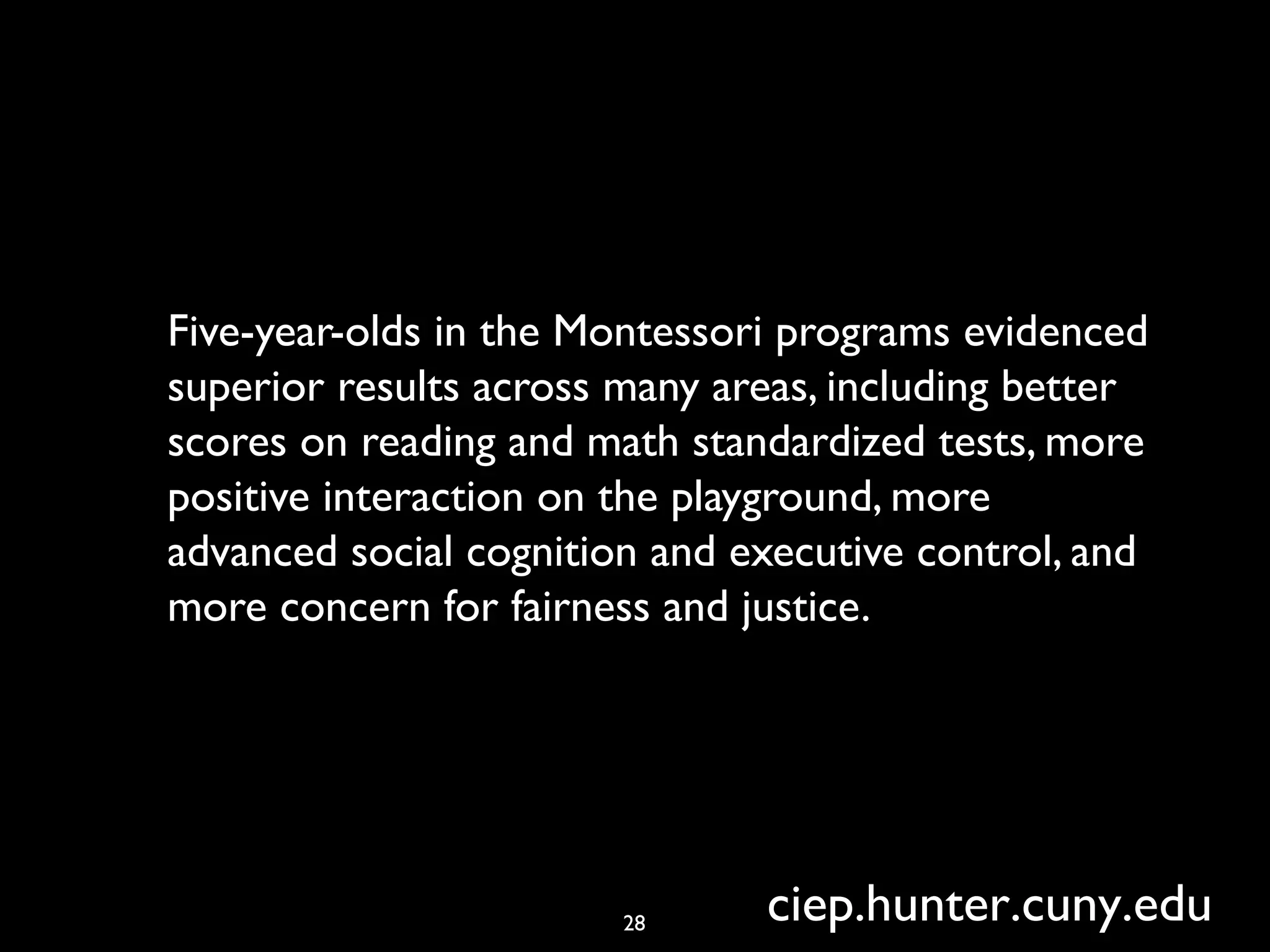 Five-year-olds in the Montessori programs evidenced
superior results across many areas, including better
scores on reading and math standardized tests, more
positive interaction on the playground, more
advanced social cognition and executive control, and
more concern for fairness and justice.
28 ciep.hunter.cuny.edu
 