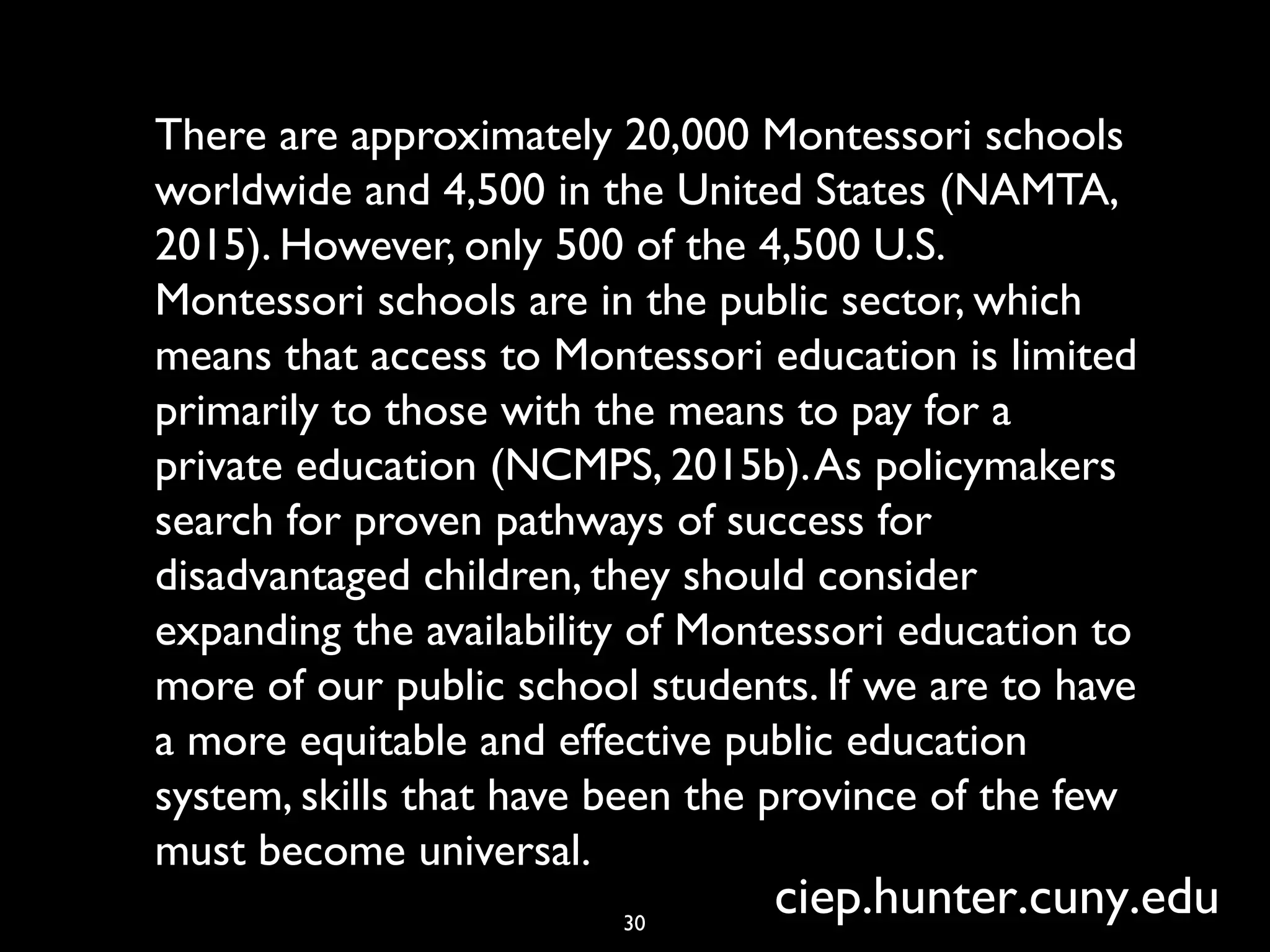 There are approximately 20,000 Montessori schools
worldwide and 4,500 in the United States (NAMTA,
2015). However, only 500 of the 4,500 U.S.
Montessori schools are in the public sector, which
means that access to Montessori education is limited
primarily to those with the means to pay for a
private education (NCMPS, 2015b).As policymakers
search for proven pathways of success for
disadvantaged children, they should consider
expanding the availability of Montessori education to
more of our public school students. If we are to have
a more equitable and effective public education
system, skills that have been the province of the few
must become universal.
30
ciep.hunter.cuny.edu
 