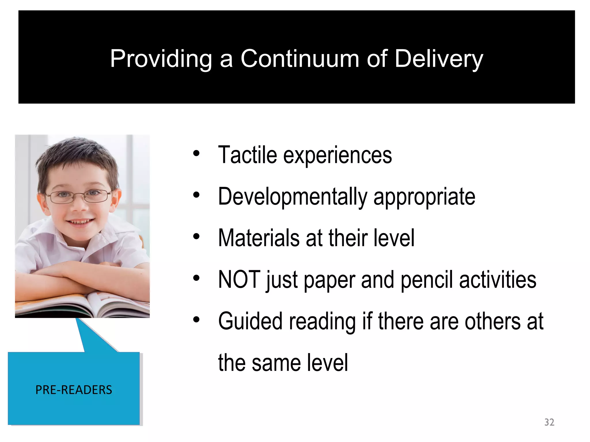 32
PRE-READERSPRE-READERS
Providing a Continuum of Delivery
• Tactile experiences
• Developmentally appropriate
• Materials at their level
• NOT just paper and pencil activities
• Guided reading if there are others at
the same level
 