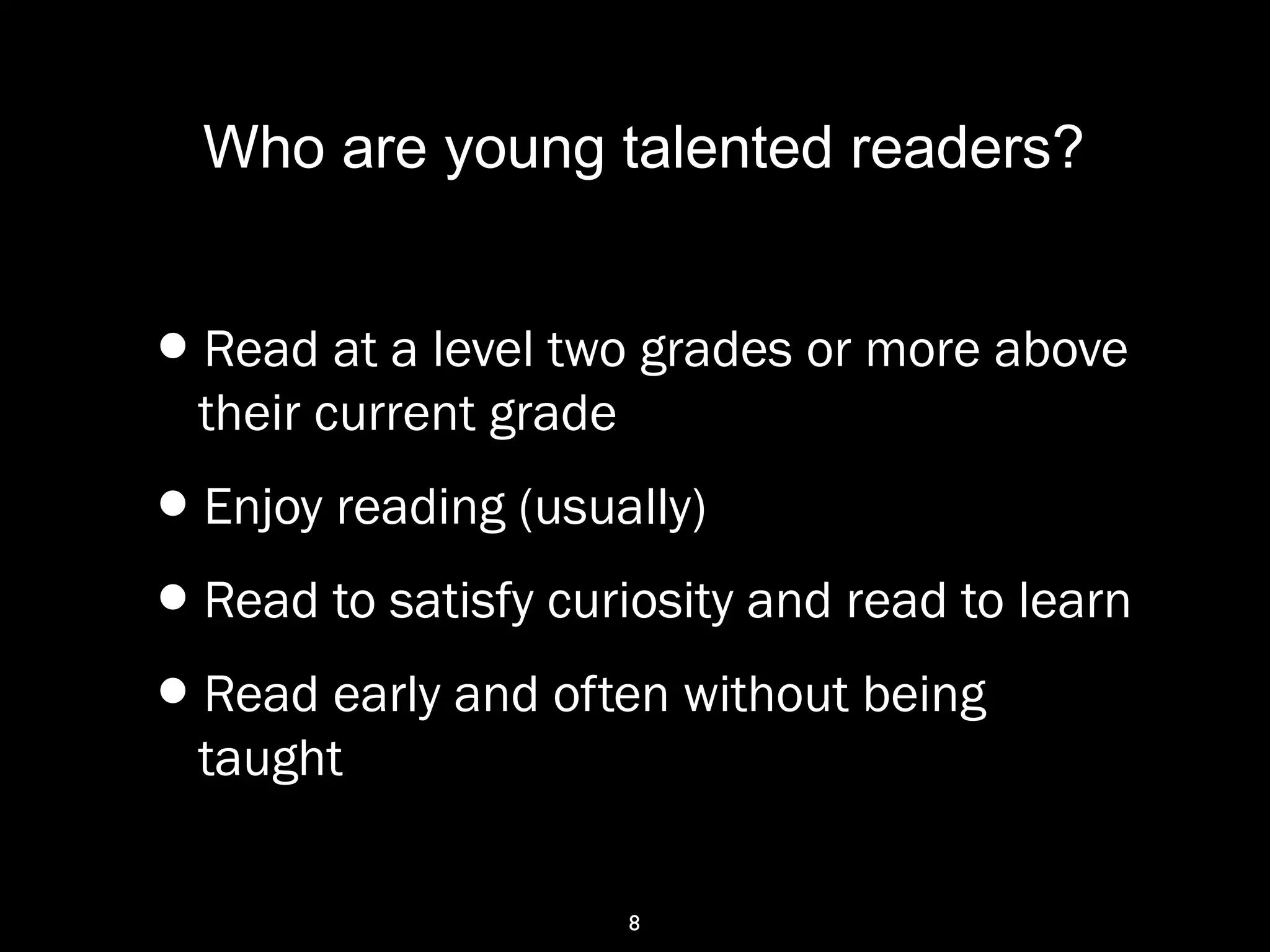 8
Who are young talented readers?
•Read at a level two grades or more above
their current grade
•Enjoy reading (usually)
•Read to satisfy curiosity and read to learn
•Read early and often without being
taught
 