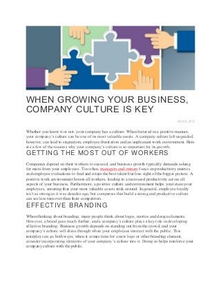 WHEN GROWING YOUR BUSINESS,
COMPANY CULTURE IS KEY
April 6, 2017
Whether you know it or not, your company has a culture. When fostered in a positive manner,
your company’s culture can be one of its most valuable assets. A company culture left unguided,
however, can lead to stagnation, employee frustration and an unpleasant work environment. Here
are a few of the reasons why your company’s culture is so important for its growth.
GETTING THE MOST OUT OF WORKERS
Companies depend on their workers to succeed, and business growth typically demands asking
for more from your employees. Too often, managers and owners focus on productivity metrics
and employee evaluations to find and retain the best talent but lose sight of the bigger picture. A
positive work environment boosts all workers, leading to a increased productivity across all
aspects of your business. Furthermore, a positive culture and environment helps you retain your
employees, ensuring that your most valuable assets stick around. In general, employee loyalty
isn’t as strong as it was decades ago, but companies that build a strong and productive culture
can see less turnover than their competitors.
EFFECTIVE BRANDING
When thinking about branding, many people think about logos, mottos and design elements.
However, a brand goes much further, and a company’s culture plays a key role in developing
effective branding. Business growth depends on standing out from the crowd, and your
company’s culture will shine through when your employees interact with the public. This
interplay can go both ways; when it comes time for a new logo or other branding element,
consider incorporating elements of your company’s culture into it. Doing so helps reinforce your
company culture with the public.
 