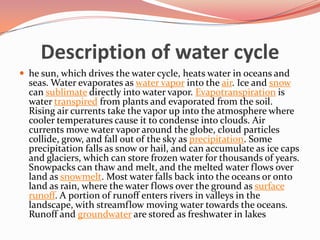 Description of water cyclehe sun, which drives the water cycle, heats water in oceans and seas. Water evaporates as water vapor into the air. Ice and snow can sublimate directly into water vapor. Evapotranspiration is water transpired from plants and evaporated from the soil. Rising air currents take the vapor up into the atmosphere where cooler temperatures cause it to condense into clouds. Air currents move water vapor around the globe, cloud particles collide, grow, and fall out of the sky as precipitation. Some precipitation falls as snow or hail, and can accumulate as ice caps and glaciers, which can store frozen water for thousands of years. Snowpacks can thaw and melt, and the melted water flows over land as snowmelt. Most water falls back into the oceans or onto land as rain, where the water flows over the ground as surface runoff. A portion of runoff enters rivers in valleys in the landscape, with streamflow moving water towards the oceans. Runoff and groundwater are stored as freshwater in lakes
