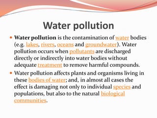 Water pollutionWater pollution is the contamination of water bodies (e.g. lakes, rivers, oceans and groundwater). Water pollution occurs when pollutants are discharged directly or indirectly into water bodies without adequate treatment to remove harmful compounds.Water pollution affects plants and organisms living in these bodies of water; and, in almost all cases the effect is damaging not only to individual species and populations, but also to the natural biological communities.