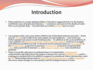IntroductionWater pollution is a major global problem. It has been suggested that it is the leading worldwide cause of deaths and diseases,[1][2] and that it accounts for the deaths of more than 14,000 people daily.[2] An estimated 700 million Indians have no access to a proper toilet, and 1,000 Indian children die of diarrheal sickness every day.[3] Some 90% of China's cities suffer from some degree of water pollution,[4] and nearly 500 million people lack access to safe drinking water.[5] In addition to the acute problems of water pollution in developing countries, industrialized countries continue to struggle with pollution problems as well. In the most recent national report on water quality in the United States, 45 percent of assessed streammiles, 47 percent of assessed lake acres, and 32 percent of assessed bay and estuarinesquare miles were classified as polluted.[6]Water is typically referred to as polluted when it is impaired by anthropogenic contaminants and either does not support a human use, such as drinking water, and/or undergoes a marked shift in its ability to support its constituent biotic communities, such as fish. Natural phenomena such as volcanoes, algae blooms, storms, and earthquakes also cause major changes in water quality and the ecological status of water.