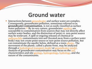 Ground waterInteractions between groundwater and surface water are complex. Consequently, groundwater pollution, sometimes referred to as groundwater contamination, is not as easily classified as surface water pollution.[7] By its very nature, groundwater aquifers are susceptible to contamination from sources that may not directly affect surface water bodies, and the distinction of point vs. non-point source may be irrelevant. A spill or ongoing releases of chemical or radionuclide contaminants into soil (located away from a surface water body) may not create point source or non-point source pollution, but can contaminate the aquifer below, defined as a toxin plume. The movement of the plume, called a plume front, may be analyzed through a hydrological transport model or groundwater model. Analysis of groundwater contamination may focus on the soil characteristics and site geology, hydrogeology, hydrology, and the nature of the contaminants.
