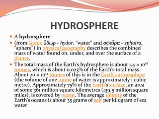     HYDROSPHEREA hydrosphere(from Greekὕδωρ - hydor, "water" and σφαῖρα - sphaira, "sphere") in physical geography describes the combined mass of water found on, under, and over the surface of a planet.The total mass of the Earth's hydrosphere is about 1.4 × 1018tonnes, which is about 0.023% of the Earth's total mass. About 20 × 1012tonnes of this is in the Earth's atmosphere (the volume of one tonne of water is approximately 1 cubic metre). Approximately 75% of the Earth's surface, an area of some 361 million square kilometres (139.5 million square miles), is covered by ocean. The average salinity of the Earth's oceans is about 35 grams of salt per kilogram of sea water 