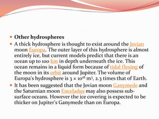 Other hydrospheresA thick hydrosphere is thought to exist around the Jovian moon Europa. The outer layer of this hydrosphere is almost entirely ice, but current models predict that there is an ocean up to 100 km in depth underneath the ice. This ocean remains in a liquid form because of tidal flexing of the moon in its orbit around Jupiter. The volume of Europa's hydrosphere is 3 × 1018 m3, 2.3 times that of Earth.It has been suggested that the Jovian moon Ganymede and the Saturnian moon Enceladus may also possess sub-surface oceans. However the ice covering is expected to be thicker on Jupiter's Ganymede than on Europa.