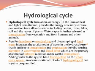 Hydrological cycleHydrological cycle Insolation, or energy (in the form of heat and light) from the sun, provides the energy necessary to cause evaporation from all wet surfaces including oceans, rivers, lakes, soil and the leaves of plants. Water vapor is further released as transpiration from vegetation and from humans and other animals.Aquifer drawdown or overdrafting and the pumping of fossil water increases the total amount of water in the hydrosphere[2] that is subject to transpiration and evaporation thereby causing accretion in water vapour and cloud cover which are the primary absorbers of infrared radiation in the earth's atmosphere. Adding water to the system has a forcing effect on the whole earth system, an accurate estimate of which hydrogeological fact is yet to be quantified.