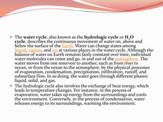 The water cycle, also known as the hydrologic cycle or H2O cycle, describes the continuous movement of water on, above and below the surface of the Earth. Water can change states among liquid, vapour, and ice at various places in the water cycle. Although the balance of water on Earth remains fairly constant over time, individual water molecules can come and go, in and out of the atmosphere. The water moves from one reservoir to another, such as from river to ocean, or from the ocean to the atmosphere, by the physical processes of evaporation, condensation, precipitation, infiltration, runoff, and subsurface flow. In so doing, the water goes through different phases: liquid, solid, and gas.The hydrologic cycle also involves the exchange of heat energy, which leads to temperature changes. For instance, in the process of evaporation, water takes up energy from the surroundings and cools the environment. Conversely, in the process of condensation, water releases energy to its surroundings, warming the environment.