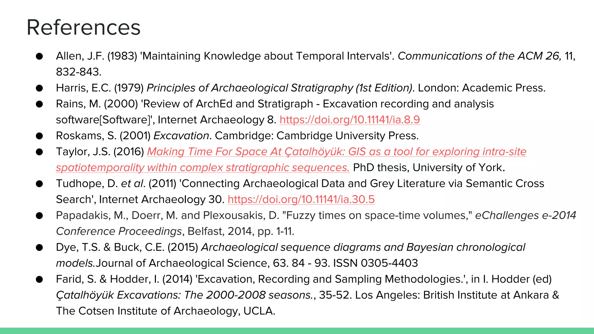 ● Allen, J.F. (1983) 'Maintaining Knowledge about Temporal Intervals'. Communications of the ACM 26, 11,
832-843.
● Harris, E.C. (1979) Principles of Archaeological Stratigraphy (1st Edition). London: Academic Press.
● Rains, M. (2000) 'Review of ArchEd and Stratigraph - Excavation recording and analysis
software[Software]', Internet Archaeology 8. https://doi.org/10.11141/ia.8.9
● Roskams, S. (2001) Excavation. Cambridge: Cambridge University Press.
● Taylor, J.S. (2016) Making Time For Space At Çatalhöyük: GIS as a tool for exploring intra-site
spatiotemporality within complex stratigraphic sequences. PhD thesis, University of York.
● Tudhope, D. et al. (2011) 'Connecting Archaeological Data and Grey Literature via Semantic Cross
Search', Internet Archaeology 30. https://doi.org/10.11141/ia.30.5
● Papadakis, M., Doerr, M. and Plexousakis, D. "Fuzzy times on space-time volumes," eChallenges e-2014
Conference Proceedings, Belfast, 2014, pp. 1-11.
● Dye, T.S. & Buck, C.E. (2015) Archaeological sequence diagrams and Bayesian chronological
models.Journal of Archaeological Science, 63. 84 - 93. ISSN 0305-4403
● Farid, S. & Hodder, I. (2014) 'Excavation, Recording and Sampling Methodologies.', in I. Hodder (ed)
Çatalhöyük Excavations: The 2000-2008 seasons., 35-52. Los Angeles: British Institute at Ankara &
The Cotsen Institute of Archaeology, UCLA.
References
 